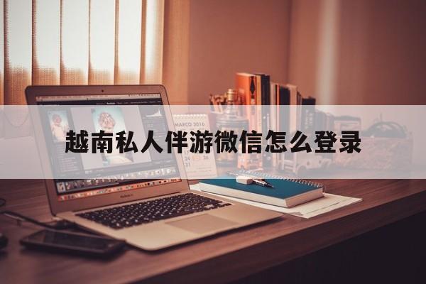 昆明越南私人伴游微信怎么登录的简单介绍